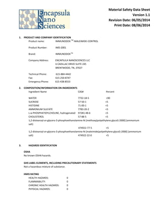 Material Safety Data Sheet
Version 1.1
Revision Date: 06/05/2014
Print Date: 08/06/2014
1. PRODUCT AND COMPANY IDENTIFICATION
Product name: IMMUNODOX
TM
-MALEIMIDE-CONTROL
Product Number: IMD-2001
Brand: IMMUNODOXTM
Company Address: ENCAPSULA NANOSCIENCES LLC
6 CADILLAC DRIVE SUITE 245
BRENTWOOD, TN, 37027
Technical Phone: 615-884-4442
Fax: 615-250-8747
Emergency Phone: 615-438-8553
2. COMPOSITION/INFORMATION ON INGREDIENTS
Ingredient Name CAS# Percent
WATER 7732-18-5 >90
SUCROSE 57-50-1 <5
HISTIDINE 71-00-1 <5
AMMONIUM SULFATE 7783-20-2 <5
L-α-PHOSPHATIDYLCHOLINE, hydrogenated 97281-48-6 <5
CHOLESTEROL 57-88-5 <5
1,2-distearoyl-sn-glycero-3-phosphoethanolamine-N-[methoxy(polyethylene glycol)-2000] (ammonium
salt)
474922-77-5 <5
1,2-distearoyl-sn-glycero-3-phosphoethanolamine-N-[maleimide(polyethylene glycol)-2000] (ammonium
salt) 474922-22-0 <5
3. HAZARDS IDENTIFCATION
OSHA
No known OSHA hazards.
GHS LABEL ELEMENTS, INCLUDING PRECAUTIONARY STATEMENTS
Not a hazardous mixture of substance.
HMIS RATING
HEALTH HAZARDS: 0
FLAMMABILITY: 0
CHRONIC HEALTH HAZARDS: 0
PHYSICAL HAZARDS: 0
 