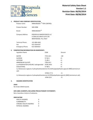 Material Safety Data Sheet
Version 1.1
Revision Date: 06/05/2014
Print Date: 08/06/2014
1. PRODUCT AND COMPANY IDENTIFICATION
Product name: IMMUNODOX
TM
-PDP-CONTROL
Product Number: IMD-2008
Brand: IMMUNODOXTM
Company Address: ENCAPSULA NANOSCIENCES LLC
6 CADILLAC DRIVE SUITE 245
BRENTWOOD, TN, 37027
Technical Phone: 615-884-4442
Fax: 615-250-8747
Emergency Phone: 615-438-8553
2. COMPOSITION/INFORMATION ON INGREDIENTS
Ingredient Name CAS# Percent
WATER 7732-18-5 >90
SUCROSE 57-50-1 <5
HISTIDINE 71-00-1 <5
AMMONIUM SULFATE 7783-20-2 <5
L-α-PHOSPHATIDYLCHOLINE, hydrogenated 97281-48-6 <5
CHOLESTEROL 57-88-5 <5
1,2-distearoyl-sn-glycero-3-phosphoethanolamine-N-[methoxy(polyethylene glycol)-2000] (ammonium
salt)
474922-77-5 <5
1,2-distearoyl-sn-glycero-3-phosphoethanolamine-N-[PDP(polyethylene glycol)-2000] (ammonium salt)
6784-53-8 <5
3. HAZARDS IDENTIFCATION
OSHA
No known OSHA hazards.
GHS LABEL ELEMENTS, INCLUDING PRECAUTIONARY STATEMENTS
Not a hazardous mixture of substance.
HMIS RATING
HEALTH HAZARDS: 0
FLAMMABILITY: 0
CHRONIC HEALTH HAZARDS: 0
PHYSICAL HAZARDS: 0
 