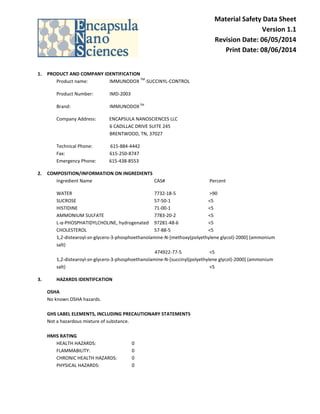 Material Safety Data Sheet
Version 1.1
Revision Date: 06/05/2014
Print Date: 08/06/2014
1. PRODUCT AND COMPANY IDENTIFICATION
Product name: IMMUNODOX
TM
-SUCCINYL-CONTROL
Product Number: IMD-2003
Brand: IMMUNODOXTM
Company Address: ENCAPSULA NANOSCIENCES LLC
6 CADILLAC DRIVE SUITE 245
BRENTWOOD, TN, 37027
Technical Phone: 615-884-4442
Fax: 615-250-8747
Emergency Phone: 615-438-8553
2. COMPOSITION/INFORMATION ON INGREDIENTS
Ingredient Name CAS# Percent
WATER 7732-18-5 >90
SUCROSE 57-50-1 <5
HISTIDINE 71-00-1 <5
AMMONIUM SULFATE 7783-20-2 <5
L-α-PHOSPHATIDYLCHOLINE, hydrogenated 97281-48-6 <5
CHOLESTEROL 57-88-5 <5
1,2-distearoyl-sn-glycero-3-phosphoethanolamine-N-[methoxy(polyethylene glycol)-2000] (ammonium
salt)
474922-77-5 <5
1,2-distearoyl-sn-glycero-3-phosphoethanolamine-N-[succinyl(polyethylene glycol)-2000] (ammonium
salt) <5
3. HAZARDS IDENTIFCATION
OSHA
No known OSHA hazards.
GHS LABEL ELEMENTS, INCLUDING PRECAUTIONARY STATEMENTS
Not a hazardous mixture of substance.
HMIS RATING
HEALTH HAZARDS: 0
FLAMMABILITY: 0
CHRONIC HEALTH HAZARDS: 0
PHYSICAL HAZARDS: 0
 