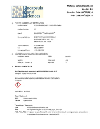 Material Safety Data Sheet
Version 1.1
Revision Date: 06/05/2014
Print Date: 08/06/2014
1. PRODUCT AND COMPANY IDENTIFICATION
Product name: SODIUM CARBONATE (Vial 2 of 3 of a kit)
Product Number: SC
Brand: DOXOSOME
TM
/IMMUNODOX
TM
Company Address: ENCAPSULA NANOSCIENCES LLC
6 CADILLAC DRIVE SUITE 245
BRENTWOOD, TN, 37027
Technical Phone: 615-884-4442
Fax: 615-250-8747
Emergency Phone: 615-438-8553
2. COMPOSITION/INFORMATION ON INGREDIENTS
Ingredient Name CAS# Percent
WATER 7732-18-5 >90
SODIUM CARBONATE 497-19-8 <5
3. HAZARDS IDENTIFCATION
GHS Classification in accordance with 29 CFR 1910 (OSHA HCS)
(Category 2A) Eye Irritant, H319
GHS LABEL ELEMENTS, INCLUDING PRECAUTIONARY STATEMENTS
Pictogram
Signal word: Warning
Hazard Statement
H319 Causes eye irritation
Eye Irrit. Eye Irritation
Precautionary Statements
P264 Wash skin thoroughly after use.
P280 Wear protective gear to cover hands, eyes, and face.
P305, P351, P338 If exposed to eyes: Rinse with water for several minutes. If wearing contacts, remove them
if possible and continue to rinse eyes thoroughly
 