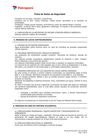 Ficha de Datos de Seguridad
Contacto con los ojos: Irritación, conjuntivitis.
Contacto con la piel: Causa irritación. Puede causar dermatitis si el contacto es
prolongado.
Inhalación: Puede causar náuseas, somnolencia, dolor de cabeza fatiga y mareos.
Ingestión: Irritación de la boca, garganta y estómago. El ingreso a los pulmones puede
causar edema pulmonar.
4.3 INDICACIÓN DE LA NECESIDAD DE RECIBIR ATENCIÓN MÉDICA INMEDIATA
Solicitar atención médica de inmediato.
5. MEDIDAS DE LUCHA CONTRAINCENDIO
5.1 MEDIOS DE EXTINCIÓN APROPIADOS
Agua pulverizada, polvo químico seco; en caso de incendios de grandes magnitudes
utilizar espuma.
5.2 PELIGROS ESPECÍFICOS DEL PRODUCTO QUÍMICO
Los productos de combustión pueden contener: Monóxido de Carbono, dióxido de
carbono.
Los vapores pueden encenderse rápidamente cuando se exponen a calor, chispas,
llamas abiertas u otra fuente de ignición.
Los vapores inflamables pueden arder al aire libre o explotar en espacios confinados.
La mayoría de los vapores son más pesados que el aire, éstos se dispersarán a lo largo
del suelo y se juntarán en las áreas bajas o confinadas (alcantarillas, sótanos)
5.3 MEDIDAS ESPECIALES DE LOS EQUIPOS DE LUCHA CONTRA INCENDIO
En caso exista un tanque o camión cisterna involucrado, se recomienda aislar el área
800 m. a la redonda; asimismo considerar la evacuación inicial 800 m. a la redonda.
Usar un equipo protector debido a que se pueden producir gases tóxicos e irritantes
durante un incendio.
Mantener los depósitos o bidones próximos, fríos, rociándolos con agua; ventilar la zona
afectada.
En caso el incendio sea de gran magnitud, la extinción de fuego sólo debe ser realizada
por personal especializado, para lo cual debe utilizar equipos de protección personal
especiales como:
- Chaqueta y pantalón para combate estructural, casco, y demás indumentaria
recomendado para afrontar el incendio.
- Equipo de protección respiratoria autónoma.
En algunas circunstancias se recomienda el uso de Trajes de Material Aluminizado.
6. MEDIDAS EN CASO DE VERTIDO ACCIDENTAL
6.1 PRECAUCIONES PERSONALES, EQUIPO PROTECTOR Y PROCEDIMIENTO DE
EMERGENCIA
Aislar el área por riesgo de fuego y explosión. Eliminar todas las fuentes de ignición y la
generación de cargas electrostáticas. Detener la fuga si no hay riesgo. Ver lo
concerniente a equipo protector en el ítem 8 de este documento.
6.2 PRECAUCIONES RELATIVAS AL AMBIENTE
Evitar que el producto entre al desagüe y fuentes de agua.
Fecha de Revisión: 01.04.2020
Pág. 3 de 9
 