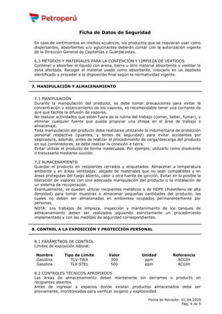 Ficha de Datos de Seguridad
En caso de vertimientos en medios acuáticos, los productos que se requieran usar como
dispersantes, absorbentes y/o aglutinantes deberán contar con la autorización vigente
de la Dirección General de Capitanías y Guardacostas.
6.3 MÉTODOS Y MATERIALES PARA LA CONTENCIÓN Y LIMPIEZA DE VERTIDOS
Contener y absorber el líquido con arena, tierra u otro material absorbente y ventilar la
zona afectada. Recoger el material usado como absorbente, colocarlo en un depósito
identificado y proceder a la disposición final según la normatividad vigente.
7. MANIPULACIÓN Y ALMACENAMIENTO
7.1 MANIPULACIÓN
Durante la manipulación del producto, se debe tomar precauciones para evitar la
concentración y estancamiento de los vapores, es recomendable tener una corriente de
aire que facilite la difusión de vapores.
No realizar actividades que estén fuera de la rutina del trabajo (comer, beber, fumar), y
eliminar cualquier fuente que pueda propiciar una chispa en el área de trabajo o
almacenaje.
Toda manipulación del producto debe realizarse utilizando la indumentaria de protección
personal respectiva (guantes, y lentes de seguridad) para evitar accidentes por
salpicadura, además, antes de realizar el procedimiento de carga/descarga del producto
en sus contenedores, se debe realizar la conexión a tierra.
Evitar utilizar el producto de forma inadecuada. Por ejemplo, utilizarlo como disolvente
o trasvasarlo mediante succión.
7.2 ALMACENAMIENTO
Guardar el producto en recipientes cerrados y etiquetados. Almacenar a temperatura
ambiente y en áreas ventiladas; alejado de materiales que no sean compatibles y en
áreas protegidas del fuego abierto, calor u otra fuente de ignición. Evitar en lo posible la
liberación de vapores con una adecuada manipulación del producto o la instalación de
un sistema de recuperación.
Eventualmente, se pueden utilizar recipientes metálicos o de HDPE (Polietileno de alta
densidad) para tomar muestras o almacenar pequeñas cantidades del producto, las
cuales no deben ser almacenadas en ambientes ocupados permanentemente por
personas.
NOTA: Los trabajos de limpieza, inspección y mantenimiento de los tanques de
almacenamiento deben ser realizados siguiendo estrictamente un procedimiento
implementado y con las medidas de seguridad correspondientes.
8. CONTROL A LA EXPOSICIÓN Y PROTECCIÓN PERSONAL
8.1 PARÁMETROS DE CONTROL
Límites de exposición laboral:
Nombre Tipo de Límite Valor Unidad Referencia
Gasolina TLV-TWA 300 ppm ACGIH
Gasolina TLV-STEL 500 ppm ACGIH
8.2 CONTROLES TÉCNICOS APROPIADOS
Las áreas de almacenamiento deben mantenerse sin derrames o producto en
recipientes abiertos.
Antes de ingresar a espacios donde existan productos almacenados debe ser
previamente, monitoreados para verificar oxígeno y explosividad.
Fecha de Revisión: 01.04.2020
Pág. 4 de 9
 