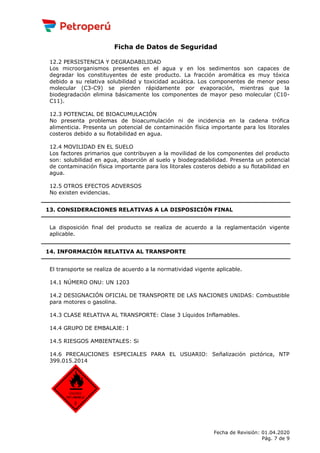 Ficha de Datos de Seguridad
12.2 PERSISTENCIA Y DEGRADABILIDAD
Los microorganismos presentes en el agua y en los sedimentos son capaces de
degradar los constituyentes de este producto. La fracción aromática es muy tóxica
debido a su relativa solubilidad y toxicidad acuática. Los componentes de menor peso
molecular (C3-C9) se pierden rápidamente por evaporación, mientras que la
biodegradación elimina básicamente los componentes de mayor peso molecular (C10-
C11).
12.3 POTENCIAL DE BIOACUMULACIÓN
No presenta problemas de bioacumulación ni de incidencia en la cadena trófica
alimenticia. Presenta un potencial de contaminación física importante para los litorales
costeros debido a su flotabilidad en agua.
12.4 MOVILIDAD EN EL SUELO
Los factores primarios que contribuyen a la movilidad de los componentes del producto
son: solubilidad en agua, absorción al suelo y biodegradabilidad. Presenta un potencial
de contaminación física importante para los litorales costeros debido a su flotabilidad en
agua.
12.5 OTROS EFECTOS ADVERSOS
No existen evidencias.
13. CONSIDERACIONES RELATIVAS A LA DISPOSICIÓN FINAL
La disposición final del producto se realiza de acuerdo a la reglamentación vigente
aplicable.
14. INFORMACIÓN RELATIVA AL TRANSPORTE
El transporte se realiza de acuerdo a la normatividad vigente aplicable.
14.1 NÚMERO ONU: UN 1203
14.2 DESIGNACIÓN OFICIAL DE TRANSPORTE DE LAS NACIONES UNIDAS: Combustible
para motores o gasolina.
14.3 CLASE RELATIVA AL TRANSPORTE: Clase 3 Líquidos Inflamables.
14.4 GRUPO DE EMBALAJE: I
14.5 RIESGOS AMBIENTALES: Si
14.6 PRECAUCIONES ESPECIALES PARA EL USUARIO: Señalización pictórica, NTP
399.015.2014
Fecha de Revisión: 01.04.2020
Pág. 7 de 9
 