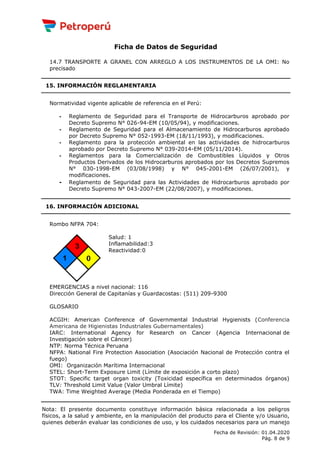 Ficha de Datos de Seguridad
14.7 TRANSPORTE A GRANEL CON ARREGLO A LOS INSTRUMENTOS DE LA OMI: No
precisado
15. INFORMACIÓN REGLAMENTARIA
Normatividad vigente aplicable de referencia en el Perú:
- Reglamento de Seguridad para el Transporte de Hidrocarburos aprobado por
Decreto Supremo N° 026-94-EM (10/05/94), y modificaciones.
- Reglamento de Seguridad para el Almacenamiento de Hidrocarburos aprobado
por Decreto Supremo N° 052-1993-EM (18/11/1993), y modificaciones.
- Reglamento para la protección ambiental en las actividades de hidrocarburos
aprobado por Decreto Supremo N° 039-2014-EM (05/11/2014).
- Reglamentos para la Comercialización de Combustibles Líquidos y Otros
Productos Derivados de los Hidrocarburos aprobados por los Decretos Supremos
N° 030-1998-EM (03/08/1998) y N° 045-2001-EM (26/07/2001), y
modificaciones.
- Reglamento de Seguridad para las Actividades de Hidrocarburos aprobado por
Decreto Supremo N° 043-2007-EM (22/08/2007), y modificaciones.
16. INFORMACIÓN ADICIONAL
Rombo NFPA 704:
Salud: 1
Inflamabilidad:3
Reactividad:0
EMERGENCIAS a nivel nacional: 116
Dirección General de Capitanías y Guardacostas: (511) 209-9300
GLOSARIO
ACGIH: American Conference of Governmental Industrial Hygienists (Conferencia
Americana de Higienistas Industriales Gubernamentales)
IARC: International Agency for Research on Cancer (Agencia Internacional de
Investigación sobre el Cáncer)
NTP: Norma Técnica Peruana
NFPA: National Fire Protection Association (Asociación Nacional de Protección contra el
fuego)
OMI: Organización Marítima Internacional
STEL: Short-Term Exposure Limit (Límite de exposición a corto plazo)
STOT: Specific target organ toxicity (Toxicidad específica en determinados órganos)
TLV: Threshold Limit Value (Valor Umbral Límite)
TWA: Time Weighted Average (Media Ponderada en el Tiempo)
Nota: El presente documento constituye información básica relacionada a los peligros
físicos, a la salud y ambiente, en la manipulación del producto para el Cliente y/o Usuario,
quienes deberán evaluar las condiciones de uso, y los cuidados necesarios para un manejo
Fecha de Revisión: 01.04.2020
Pág. 8 de 9
 