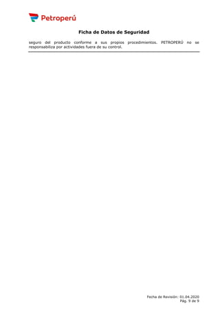 Ficha de Datos de Seguridad
seguro del producto conforme a sus propios procedimientos. PETROPERÚ no se
responsabiliza por actividades fuera de su control.
Fecha de Revisión: 01.04.2020
Pág. 9 de 9
 