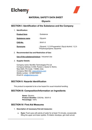 MATERIAL SAFETY DATA SHEET
Glycerin
SECTION I: Identification of the Substance and the Company
1. Identification:
Product form : Substance
Substance name : Glycerin
CAS-No. : 56-81-5
Synonyms : Glycerol; 1,2,3-Propanetriol; Glycyl alcohol; 1,2,3-
Trihydroxypropane; Glycerine.
2. Recommended Use and Restriction of Use:
Use of the substance/mixture : Industrial Use
3. Supplier Details:
Company name: BizinBiz Technologies Pvt Ltd
Company Address: A-448, Pocket 2, Sector 8, Rohini,
New Delhi, Pin Code: 110085, India
Company Web Site: www.elchemy.com
Mobile number: +919867099519
Email Id: info@elchemy.com
SECTION II: Hazards Identification
This product is expected to be a low hazard for usual industrial handling.
SECTION III: Composition/Information on Ingredients
Name: Glycerin
Product identifier: CAS-No.: 56-81-5
Percentage: 100%
SECTION IV: First Aid Measures
1. Description of necessary first aid measures:
a. Eyes: Flush eyes with plenty of water for at least 15 minutes, occasionally
lifting the upper and lower eyelids. If irritation develops, get medi cal aid.
 