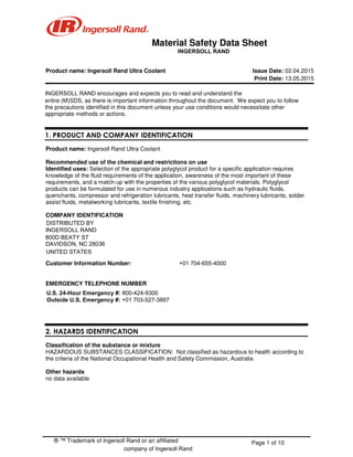 ® ™ Trademark of Ingersoll Rand or an affiliated
company of Ingersoll Rand
Page 1 of 10
Material Safety Data Sheet
Product name: Ingersoll Rand Ultra Coolant Issue Date: 02.04.2015
Print Date: 13.05.2015
INGERSOLL RAND encourages and expects you to read and understand the
entire (M)SDS, as there is important information throughout the document. We expect you to follow
the precautions identified in this document unless your use conditions would necessitate other
appropriate methods or actions.
1. PRODUCT AND COMPANY IDENTIFICATION
Product name: Ingersoll Rand Ultra Coolant
Recommended use of the chemical and restrictions on use
Identified uses: Selection of the appropriate polyglycol product for a specific application requires
knowledge of the fluid requirements of the application, awareness of the most important of these
requirements, and a match-up with the properties of the various polyglycol materials. Polyglycol
products can be formulated for use in numerous industry applications such as hydraulic fluids,
quenchants, compressor and refrigeration lubricants, heat transfer fluids, machinery lubricants, solder
assist fluids, metalworking lubricants, textile finishing, etc.
COMPANY IDENTIFICATION
Customer Information Number: +01 704-655-4000
EMERGENCY TELEPHONE NUMBER
2. HAZARDS IDENTIFICATION
Classification of the substance or mixture
HAZARDOUS SUBSTANCES CLASSIFICATION: Not classified as hazardous to health according to
the criteria of the National Occupational Health and Safety Commission, Australia
Other hazards
no data available
INGERSOLL RAND
DISTRIBUTED BY
INGERSOLL RAND
800D BEATY ST
DAVIDSON, NC 28036
UNITED STATES
800D BEATY ST
DAVIDSON, NC 28036
UNITED STATES
U.S. 24-Hour Emergency #: 800-424-9300
Outside U.S. Emergency #: +01 703-527-3887
 
