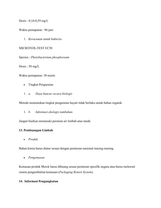 Dosis : 0,16-0,59 mg/L

Waktu pemaparan : 96 jam

   1. Keracunan untuk bakteria

MICROTOX-TEST EC50

Spesies : Photobacterium phosphoreum

Dosis : 58 mg/L

Waktu pemaparan: 30 menit.

       Tingkat Penguraian

   1. a.    Daya hancur secara biologis

Metode menentukan tingkat penguraian hayati tidak berlaku untuk bahan organik.

   1. b.    Informasi ekologis tambahan

Jangan biarkan memasuki perairan air limbah atau tanah.

13. Pembuangan Limbah

       Produk

Bahan kimia harus diatur sesuai dengan peraturan nasional masing-masing.

       Pengemasan

Kemasan produk Merck harus dibuang sesuai peraturan spesifik negara atau harus melewati
sistem pengembalian kemasan (Packaging Return System).

14. Informasi Pengangkutan
 