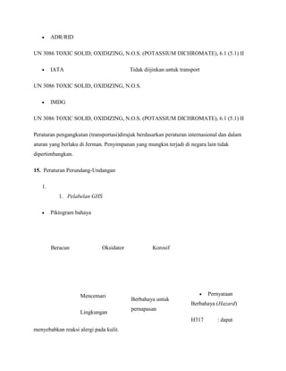 ADR/RID

UN 3086 TOXIC SOLID, OXIDIZING, N.O.S. (POTASSIUM DICHROMATE), 6.1 (5.1) II

        IATA                             Tidak diijinkan untuk transport

UN 3086 TOXIC SOLID, OXIDIZING, N.O.S.

        IMDG

UN 3086 TOXIC SOLID, OXIDIZING, N.O.S. (POTASSIUM DICHROMATE), 6.1 (5.1) II

Peraturan pengangkutan (transportasi)dirujuk berdasarkan peraturan internasional dan dalam
aturan yang berlaku di Jerman. Penyimpanan yang mungkin terjadi di negara lain tidak
dipertimbangkan.

15. Peraturan Perundang-Undangan

   1.
           1. Pelabelan GHS

        Piktogram bahaya




        Beracun              Oksidator             Korosif




                    Mencemari                                              Pernyataan
                                          Berbahaya untuk
                                                                    Berbahaya (Hazard)
                                          pernapasan
                    Lingkungan
                                                                    H317       : dapat
menyebabkan reaksi alergi pada kulit.
 