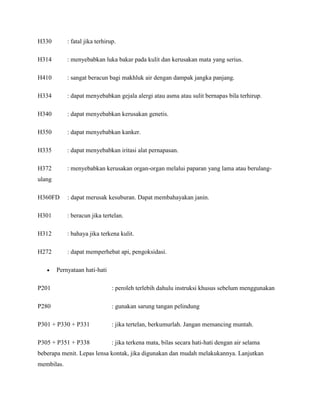 H330        : fatal jika terhirup.

H314        : menyebabkan luka bakar pada kulit dan kerusakan mata yang serius.

H410        : sangat beracun bagi makhluk air dengan dampak jangka panjang.

H334        : dapat menyebabkan gejala alergi atau asma atau sulit bernapas bila terhirup.

H340        : dapat menyebabkan kerusakan genetis.

H350        : dapat menyebabkan kanker.

H335        : dapat menyebabkan iritasi alat pernapasan.

H372        : menyebabkan kerusakan organ-organ melalui paparan yang lama atau berulang-
ulang

H360FD      : dapat merusak kesuburan. Dapat membahayakan janin.

H301        : beracun jika tertelan.

H312        : bahaya jika terkena kulit.

H272        : dapat memperhebat api, pengoksidasi.

        Pernyataan hati-hati

P201                            : peroleh terlebih dahulu instruksi khusus sebelum menggunakan

P280                            : gunakan sarung tangan pelindung

P301 + P330 + P331              : jika tertelan, berkumurlah. Jangan memancing muntah.

P305 + P351 + P338              : jika terkena mata, bilas secara hati-hati dengan air selama
beberapa menit. Lepas lensa kontak, jika digunakan dan mudah melakukannya. Lanjutkan
membilas.
 