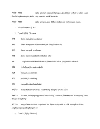 P304 + P341                    : jika terhirup, jika sulit bernapas, pindahkan korban ke udara segar
dan baringkan dengan posisi yang nyaman untuk bernapas.

P308 + P313                    : jika terpapar, atau dikhawatirkan cari pertolongan medis.

     1. Pelabelan Direktif EEC

         Frasa R (Risk Phrases)

R45          dapat menyebabkan kanker

R46          dapat menyebabkan kerusakan gen yang diturunkan

R60          dapat merusak kesuburan

R61          dapat membahayakan bayi belum lahir

R8            dapat menimbulkan kebakaran jika terkena bahan yang mudah terbakar

R21          berbahaya jika terkena kulit

R25          beracun jika tertelan

R26          beracun jika terhirup

R34          mengakibatkan luka bakar

R42/43       menyebabkan sensitisasi jika terhirup dan jika terkena kulit

R48/23       beracun; bahaya gangguan serius terhadap kesehatan jika eksposur berlangsung lama
dengan menghirup

R50/53       sangat beracun untuk organisme air, dapat menyebabkan efek merugikan dalam
jangka panjang di lingkungan air

         Frasa S (Safety Phrases)
 