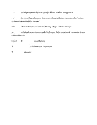 S53        hindari pemaparan, dapatkan petunjuk khusus sebelum menggunakan

S45        jika terjadi kecelakaan atau jika merasa tidak enak badan, segera dapatkan bantuan
medis (tunjukkan label jika mungkin)

S60        bahan ini dan/atau wadah harus dibuang sebagai limbah berbahaya

S61        hindari pelepasan atau tumpah ke lingkungan. Rujuklah petunjuk khusus atau lembar
data keselamatan.

Simbol     T+               sangat beracun

N                      berbahaya untuk lingkungan

O               oksidator
 