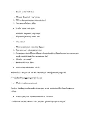 Setelah kontak pada kulit

    1. Mencuci dengan air yang banyak
    2. Melepaskan pakaian yang terkontaminasi
    3. Segera menghubungi dokter

        Setelah kontak pada mata

    1. Membilas dengan air yang banyak
    2. Segera menghubungi dokter mata

        Jika tertelan

    1. Memberi air minum (maksimal 2 gelas)
    2. Segera mencari anjuran pengobatan
    3. Hanya dalam kasus khusus, jika pertolongan tidak tersedia dalam satu jam, merangsang
        untuk muntah (jika korban tak sadarkan diri)
    4. Menelan karbon aktif
    5. Konsultasi dengan dokter

        Perawatan (catatan untuk dokter)

Bersihkan luka dengan hati-hati dan tutup dengan bahan pembalut yang steril.

5. Tindakan Penanggulangan Kebakaran

        Media pemadam yang sesuai

Gunakan tindakan pemadaman kebakaran yang sesuai untuk situasi lokal dan lingkungan
keliling.

        Bahaya spesifikasi selama memadamkan kebakaran

Tidak mudah terbakar. Memiliki efek penyulut api akibat pelepasan oksigen.
 