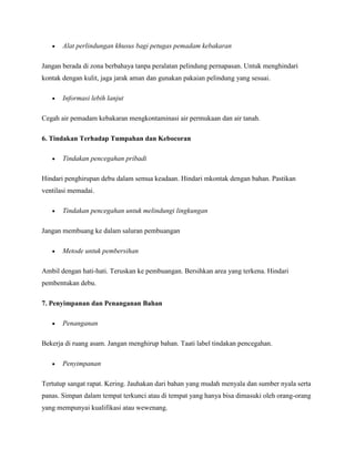 Alat perlindungan khusus bagi petugas pemadam kebakaran

Jangan berada di zona berbahaya tanpa peralatan pelindung pernapasan. Untuk menghindari
kontak dengan kulit, jaga jarak aman dan gunakan pakaian pelindung yang sesuai.

       Informasi lebih lanjut

Cegah air pemadam kebakaran mengkontaminasi air permukaan dan air tanah.

6. Tindakan Terhadap Tumpahan dan Kebocoran

       Tindakan pencegahan pribadi

Hindari penghirupan debu dalam semua keadaan. Hindari mkontak dengan bahan. Pastikan
ventilasi memadai.

       Tindakan pencegahan untuk melindungi lingkungan

Jangan membuang ke dalam saluran pembuangan

       Metode untuk pembersihan

Ambil dengan hati-hati. Teruskan ke pembuangan. Bersihkan area yang terkena. Hindari
pembentukan debu.

7. Penyimpanan dan Penanganan Bahan

       Penanganan

Bekerja di ruang asam. Jangan menghirup bahan. Taati label tindakan pencegahan.

       Penyimpanan

Tertutup sangat rapat. Kering. Jauhakan dari bahan yang mudah menyala dan sumber nyala serta
panas. Simpan dalam tempat terkunci atau di tempat yang hanya bisa dimasuki oleh orang-orang
yang mempunyai kualifikasi atau wewenang.
 
