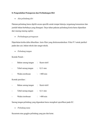 8. Pengendalian Pemaparan dan Perlindungan Diri

       Alat pelindumg diri

Pakaian pelindung harus dipilih secara spesifik untuk tempat bekerja, tergantung konsentrasi dan
jumlah bahan berbahaya yang ditangani. Daya tahan pakaian pelindung kimia harus dipastikan
dari masing-masing suplier.

       Perlindungan pernapasan

Diperlukan ketika debu dihasilkan. Jenis filter yang direkomendasikan: Filter P 3 untuk partikel
padat dan cair, bahan toksik dan sangat toksik.

       Pelindung tangan

Kontak Penuh :

-      Bahan sarung tangan      :   Karet nitril

-      Tebal sarung tangan      :   0,11 mm

-      Waktu terobosan          :   >480 min

Kontak percikan :

-      Bahan sarung tangan      :   Karet nitril

-      Tebal sarung tangan      :   0,11 mm

-      Waktu terobosan          :   >480 min

Sarung tangan pelindung yang digunakan harus mengikuti spesifikasi pada EC.

       Pelindung mata

Kacamata atau goggles pelindung yang pas dan ketat.
 