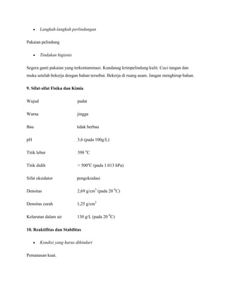 Langkah-langkah perlindungan

Pakaian pelindung

        Tindakan higienis

Segera ganti pakaian yang terkontaminasi. Kundanag krimpelindung kulit. Cuci tangan dan
muka setelah bekerja dengan bahan tersebut. Bekerja di ruang asam. Jangan menghirup bahan.

9. Sifat-sifat Fisika dan Kimia

Wujud                       padat

Warna                       jingga

Bau                         tidak berbau

pH                          3,6 (pada 100g/L)

Titik lebur                 398 oC

Titik didih                 > 500oC (pada 1.013 hPa)

Sifat oksidator             pengoksidasi

Densitas                    2,69 g/cm3 (pada 20 0C)

Densitas curah              1,25 g/cm3

Kelarutan dalam air         130 g/L (pada 20 0C)

10. Reaktifitas dan Stabilitas

        Kondisi yang harus dihindari

Pemanasan kuat.
 