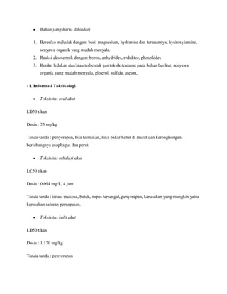 Bahan yang harus dihindari

   1. Beresiko meledak dengan: besi, magnesium, hydrazine dan turunannya, hydroxylamine,
       senyawa organik yang mudah menyala.
   2. Reaksi eksotermik dengan: boron, anhydrides, reduktor, phosphides
   3. Resiko ledakan dan/atau terbentuk gas toksik terdapat pada bahan berikut: senyawa
       organik yang mudah menyala, gliserol, sulfida, aseton,

11. Informasi Toksikologi

       Toksisitas oral akut

LD50 tikus

Dosis : 25 mg/kg

Tanda-tanda : penyerapan, bila termakan, luka bakar hebat di mulut dan kerongkongan,
berlubangnya esophagus dan perut.

       Toksisitas inhalasi akut

LC50 tikus

Dosis : 0,094 mg/L, 4 jam

Tanda-tanda : iritasi mukosa, batuk, napas tersengal, penyerapan, kerusakan yang mungkin yaitu
kerusakan saluran pernapasan.

       Toksisitas kulit akut

LD50 tikus

Dosis : 1.170 mg/kg

Tanda-tanda : penyerapan
 