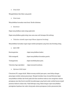 Iritasi kulit

Mengakibatkan luka bakar yang parah

       Iritasi mata

Menyebabkan kerusakan mata berat. Resiko kebutaan.

       Sensitisasi

Dapat menyebabkan reaksi alergi pada kulit.

Dapat menyebabkan gejala alergi atau asma atau sulit bernapas bila terhirup.

       Toksisitas sistemik organ target khusus (paparan berulang)

Menyebabkan kerusakan organ-organ melalui pemaparan yang lama atau berulang-ulang.

       Efek CMR

Karsinognisitas                 : dapat menyebabkan kanker.

Sifat mutagenik                 : dapat menyebabkan kerusakan genetis.

Teratogenisitas                 : dapat membahayakan janin.

Toksisitas bagi reproduksi      : dapat merusak kesuburan.

       Informasi lebih lanjut

Chromium (IV) sangat toksik. Bahan terserap melalui paru-paru, sama halnya dengan
penyerapan melalui saluran pencernaan. Menjadi oksidator kuat, kromat/bikromat dapat
menyebabkan terbakar dan borok pada kulit dan membran mukosa serta mengiritasi saluran
pernapasan atas.luka borok memiliki kecenderungan yang buruk untuk sembuh karena terjadi
penetrasi bahan ke dalam luka. Pada beberapa orang, bahan dengan cepat menyebabkan
peningkatan kepekaan dan reaksi alergi pada saluran pernapasan (resiko pneumonia) dan
 