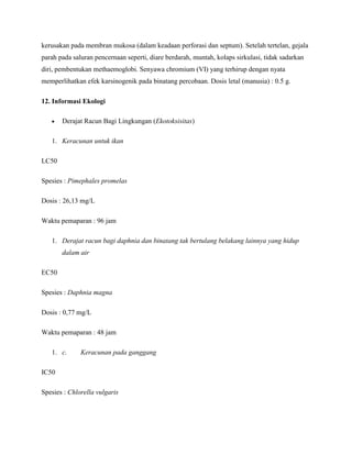 kerusakan pada membran mukosa (dalam keadaan perforasi dan septum). Setelah tertelan, gejala
parah pada saluran pencernaan seperti, diare berdarah, muntah, kolaps sirkulasi, tidak sadarkan
diri, pembentukan methaemoglobi. Senyawa chromium (VI) yang terhirup dengan nyata
memperlihatkan efek karsinogenik pada binatang percobaan. Dosis letal (manusia) : 0.5 g.

12. Informasi Ekologi

       Derajat Racun Bagi Lingkungan (Ekotoksisitas)

   1. Keracunan untuk ikan

LC50

Spesies : Pimephales promelas

Dosis : 26,13 mg/L

Waktu pemaparan : 96 jam

   1. Derajat racun bagi daphnia dan binatang tak bertulang belakang lainnya yang hidup
       dalam air

EC50

Spesies : Daphnia magna

Dosis : 0,77 mg/L

Waktu pemaparan : 48 jam

   1. c.      Keracunan pada ganggang

IC50

Spesies : Chlorella vulgaris
 