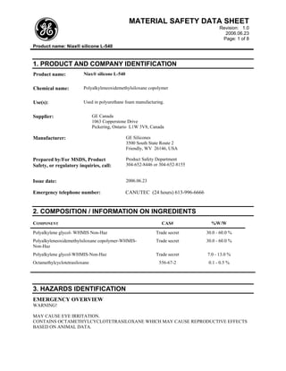 MATERIAL SAFETY DATA SHEET
                                                                                        Revision: 1.0
                                                                                          2006.06.23
                                                                                         Page: 1 of 8
Product name: Niax® silicone L-540


1. PRODUCT AND COMPANY IDENTIFICATION
Product name:            Niax® silicone L-540


Chemical name:           Polyalkyleneoxidemethylsiloxane copolymer


Use(s):                  Used in polyurethane foam manufacturing.


Supplier:                      GE Canada
                               1063 Copperstone Drive
                               Pickering, Ontario L1W 3V8, Canada

Manufacturer:                                   GE Silicones
                                                3500 South State Route 2
                                                Friendly, WV 26146, USA

Prepared by/For MSDS, Product                   Product Safety Department
Safety, or regulatory inquiries, call:          304-652-8446 or 304-652-8155


Issue date:                                     2006.06.23

Emergency telephone number:                     CANUTEC (24 hours) 613-996-6666


2. COMPOSITION / INFORMATION ON INGREDIENTS
COMPONENT                                                       CAS#                %W/W
Polyalkylene glycol- WHMIS Non-Haz                            Trade secret        30.0 - 60.0 %
Polyalkyleneoxidemethylsiloxane copolymer-WHMIS-              Trade secret        30.0 - 60.0 %
Non-Haz
Polyalkylene glycol-WHMIS-Non-Haz                             Trade secret        7.0 - 13.0 %
Octamethylcyclotetrasiloxane                                   556-67-2            0.1 - 0.5 %




3. HAZARDS IDENTIFICATION
EMERGENCY OVERVIEW
WARNING!

MAY CAUSE EYE IRRITATION.
CONTAINS OCTAMETHYLCYCLOTETRASILOXANE WHICH MAY CAUSE REPRODUCTIVE EFFECTS
BASED ON ANIMAL DATA.
 