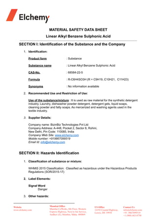 MATERIAL SAFETY DATA SHEET
Linear Alkyl Benzene Sulphonic Acid
SECTION I: Identification of the Substance and the Company
1. Identification:
Product form : Substance
Substance name : Linear Alkyl Benzene Sulphonic Acid
CAS-No. : 68584-22-5
Formula : R-C6H4SO3H (R = C9H19, C10H21, C11H23)
Synonyms : No information available
2. Recommended Use and Restriction of Use:
Use of the substance/mixture : It is used as raw material for the synthetic detergent
industry, Laundry, dishwasher powder detergent, detergent gels, liquid soaps,
cleaning powder and fatty soaps. As mercerized and washing agents used in the
textile industry.
3. Supplier Details:
Company name: BizinBiz Technologies Pvt Ltd
Company Address: A-448, Pocket 2, Sector 8, Rohini,
New Delhi, Pin Code: 110085, India
Company Web Site: www.elchemy.com
Mobile number: +919867099519
Email Id: info@elchemy.com
SECTION II: Hazards Identification
1. Classification of substance or mixture:
WHMIS 2015 Classification: Classified as hazardous under the Hazardous Products
Regulations (SOR/2015-17)
2. Label Elements:
Signal Word
Danger
3. Other hazards:
 