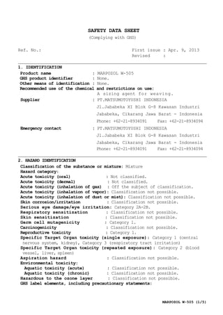 MARPOZOL W-505 (1/5)
SAFETY DATA SHEET
(Complying with GHS)
Ref. No.: First issue : Apr. 9, 2013
Revised :
1. IDENTIFICATION
Product name : MARPOZOL W-505
GHS product identifier : None.
Other means of identification : None.
Recommended use of the chemical and restrictions on use:
A sizing agent for weaving.
Supplier : PT.MATSUMOTOYUSHI INDONESIA
Jl.Jababeka XI Blok G-8 Kawasan Industri
Jababeka, Cikarang Jawa Barat - Indonesia
Phone: +62-21-8934091 Fax: +62-21-8934094
Emergency contact : PT.MATSUMOTOYUSHI INDONESIA
Jl.Jababeka XI Blok G-8 Kawasan Industri
Jababeka, Cikarang Jawa Barat - Indonesia
Phone: +62-21-8934091 Fax: +62-21-8934094
2. HAZARD IDENTIFICATION
Classification of the substance or mixture: Mixture
Hazard category:
Acute toxicity (oral) : Not classified.
Acute toxicity (dermal) : Not classified.
Acute toxicity (inhalation of gas) : Off the subject of classification.
Acute toxicity (inhalation of vapor): Classification not possible.
Acute toxicity (inhalation of dust or mist): Classification not possible.
Skin corrosion/irritation : Classification not possible.
Serious eye damage/eye irritation: Category 2A-2B.
Respiratory sensitization : Classification not possible.
Skin sensitization : Classification not possible.
Germ cell mutagenicity : Category 1.
Carcinogenicity : Classification not possible.
Reproductive toxicity : Category 1.
Specific Target Organ toxicity (single exposure): Category 1 (central
nervous system, kidney), Category 3 (respiratory tract irritation)
Specific Target Organ toxicity (repeated exposure): Category 2 (blood
vessel, liver, spleen)
Aspiration hazard : Classification not possible.
Environmental toxicity:
Aquatic toxicity (acute) : Classification not possible.
Aquatic toxicity (chronic) : Classification not possible.
Hazardous to the ozone layer : Classification not possible.
GHS label elements, including precautionary statements:
 