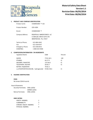 Material Safety Data Sheet 
Version 1.1 
Revision Date: 06/05/2014 
Print Date: 08/06/2014 
1. PRODUCT AND COMPANY IDENTIFICATION 
Product name: COSMESOME TM- ACE 
Product Number: COS-1004 
Brand: COSMESOME TM 
Company Address: ENCAPSULA NANOSCIENCES LLC 
6 CADILLAC DRIVE SUITE 245 
BRENTWOOD, TN, 37027 
Technical Phone: 615-884-4442 
Fax: 615-250-8747 
Emergency Phone: 615-438-8553 
CHEMTREC: 1-800-424-9300 
2. COMPOSITION/INFORMATION ON INGREDIENTS 
Ingredient Name CAS# Percent 
WATER 7732-18-5 >90 
ETHANOL 64-17-5 <5 
ASCORBYL PALMITATE 137-66-6 <5 
TOCOPHERYL ACETATE 58-95-7 <5 
RETINYL PALMINTATE 79-81-2 
L-α-PHOSPHATIDYLCHOLINE, hydrogenated 97281-48-6 <5 
3. HAZARDS IDENTIFCATION 
OSHA 
No known OSHA hazards 
Hazard Statements 
Ascorbyl Palmitate: ORAL (LD50) 
DERMA (LD50) 
Retinyl Palmitate: ORAL (LD50) 
HMIS RATING 
HEALTH HAZARDS: 1 
FLAMMABILITY: 3 
CHRONIC HEALTH HAZARDS: * 
PHYSICAL HAZARDS: 0 
 