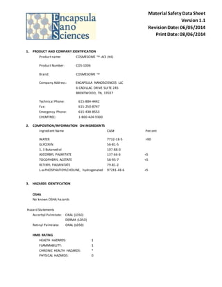 Material Safety Data Sheet 
Version 1.1 
Revision Date: 06/05/2014 
Print Date: 08/06/2014 
1. PRODUCT AND COMPANY IDENTIFICATION 
Product name: COSMESOME TM- ACE (NE) 
Product Number: COS-1006 
Brand: COSMESOME TM 
Company Address: ENCAPSULA NANOSCIENCES LLC 
6 CADILLAC DRIVE SUITE 245 
BRENTWOOD, TN, 37027 
Technical Phone: 615-884-4442 
Fax: 615-250-8747 
Emergency Phone: 615-438-8553 
CHEMTREC: 1-800-424-9300 
2. COMPOSITION/INFORMATION ON INGREDIENTS 
Ingredient Name CAS# Percent 
WATER 7732-18-5 >90 
GLYCERIN 56-81-5 
1, 3 Butanediol 107-88-0 
ASCORBYL PALMITATE 137-66-6 <5 
TOCOPHERYL ACETATE 58-95-7 <5 
RETINYL PALMINTATE 79-81-2 
L-α-PHOSPHATIDYLCHOLINE, hydrogenated 97281-48-6 <5 
3. HAZARDS IDENTIFCATION 
OSHA 
No known OSHA hazards 
Hazard Statements 
Ascorbyl Palmitate: ORAL (LD50) 
DERMA (LD50) 
Retinyl Palmitate: ORAL (LD50) 
HMIS RATING 
HEALTH HAZARDS: 1 
FLAMMABILITY: 1 
CHRONIC HEALTH HAZARDS: * 
PHYSICAL HAZARDS: 0 
 