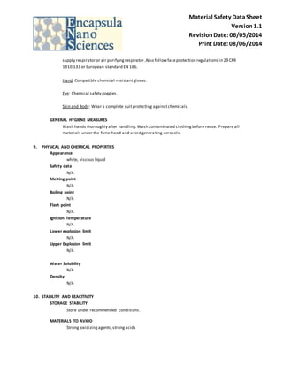 Material Safety Data Sheet 
Version 1.1 
Revision Date: 06/05/2014 
Print Date: 08/06/2014 
supply respirator or air purifying respirator. Also follow face protection regulations in 29 CFR 
1910.133 or European standard EN 166. 
Hand: Compatible chemical -resistant gloves. 
Eye: Chemical safety goggles. 
Skin and Body: Wear a complete suit protecting against chemicals. 
GENERAL HYGIENE MEASURES 
Wash hands thoroughly after handling. Wash contaminated clothing before reuse. Prepare all 
materials under the fume hood and avoid generating aerosols. 
9. PHYSICAL AND CHEMICAL PROPERTIES 
Appearance 
white, viscous liquid 
Safety data 
N/A 
Melting point 
N/A 
Boiling point 
N/A 
Flash point 
N/A 
Ignition Temperature 
N/A 
Lower explosion limit 
N/A 
Upper Explosion limit 
N/A 
Water Solubility 
N/A 
Density 
N/A 
10. STABILITY AND REACITIVITY 
STORAGE STABILITY 
Store under recommended conditions . 
MATERIALS TO AVIOD 
Strong oxidizing agents, strong acids 
 