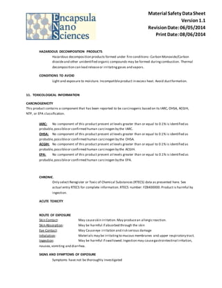 Material Safety Data Sheet 
Version 1.1 
Revision Date: 06/05/2014 
Print Date: 08/06/2014 
HAZARDOUS DECOMPOSITION PRODUCTS 
Hazardous decomposition products formed under fire conditions- Carbon Monoxide/Carbon 
dioxide and other unidentified organic compounds may be formed during combustion. Thermal 
decomposition can lead release or irritating gases and vapors. 
CONDITIONS TO AVOID 
Light and exposure to moisture. Incompatible product in excess heat. Avoid dust formation. 
11. TOXICOLOGICAL INFORMATION 
CARCINOGENICITY 
This product contains a component that has been reported to be carcinogenic based on its IARC, OHSA, ACGIH, 
NTP, or EPA classification. 
IARC: No component of this product present at levels greater than or equal to 0.1% is identified as 
probable, possible or confirmed human carcinogen by the IARC. 
OHSA: No component of this product present at levels greater than or equal to 0.1% is identified as 
probable, possible or confirmed human carcinogen by the OHSA. 
ACGIH: No component of this product present at levels greater than or equal to 0.1% is identified as 
probable, possible or confirmed human carcinogen by the ACGIH. 
EPA: No component of this product present at levels greater than or equal to 0.1% is identified as 
probable, possible or confirmed human carcinogen by the EPA. 
CHRONIC. 
Only select Reregister or Toxic of Chemical Substances (RTECS) data as presented here. See 
actual entry RTECS for complete information. RTECS number: FZ8400000. Product is harmful by 
ingestion. 
ACUTE TOXICITY 
ROUTE OF EXPOSURE 
Skin Contact: May cause skin irritation. May produce an allergic reaction. 
Skin Absorption: May be harmful if absorbed through the skin 
Eye Contact: May Cause eye irritation and risk serious damage 
Inhalation: Materials may be irritating to mucous membranes and upper respiratory tract. 
Ingestion: May be harmful if swallowed. Ingestion may cause gastrointestinal irritation, 
nausea, vomiting and diarrhea. 
SIGNS AND SYMPTOMS OF EXPOSURE 
Symptoms have not be thoroughly investigated 
 
