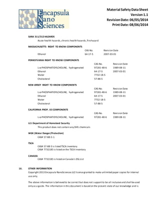 Material Safety Data Sheet 
Version 1.1 
Revision Date: 06/05/2014 
Print Date: 08/06/2014 
SARA 311/312 HAZARDS 
Acute health hazards, chronic health hazards , fire hazard 
MASSACHUSETTS RIGHT TO KNOW COMPONENTS 
CAS-No. Revision Date 
Ethanol 64-17-5 2007-03-01 
PENNSYVANIA RIGHT TO KNOW COMPONENTS 
CAS-No. Revision Date 
L-α-PHOSPHATIDYLCHOLINE, hydrogenated 97281-48-6 1989-08-11 
Ethanol 64-17-5 2007-03-01 
Water 7732-18-5 
Cholesterol 57-88-5 
NEW JERSEY RIGHT TO KNOW COMPONENTS 
CAS-No. Revision Date 
L-α-PHOSPHATIDYLCHOLINE, hydrogenated 97281-48-6 1989-08-11 
Ethanol 64-17-5 2007-03-01 
Water 7732-18-5 
Cholesterol 57-88-5 
CALIFORNIA PROP. 65 COMPONENTS 
CAS-No. Revision Date 
L-α-PHOSPHATIDYLCHOLINE, hydrogenated 97281-48-6 1989-08-11 
U.S Department of Homeland Security 
This product does not contain any DHS chemicals 
WGK (Water Danger/Protection) 
CAS# 57-88-5: 1 
TSCA 
CAS# 57-88-5 is listed TSCA inventory 
CAS# 7732185 is listed on the TSCA Inventory 
CANADA 
CAS# 7732185 is listed on Canada's DSL List 
16. OTHER INFORMATION 
Copyright 2013 Encapsula NanoSciences LLC license granted to make unlimited paper copies for internal 
use only. 
The above information is believed to be correct but does not support to be all inclusive and shall be used 
only as a guide. The information in this document is based on the present state of our knowledge and is 
 