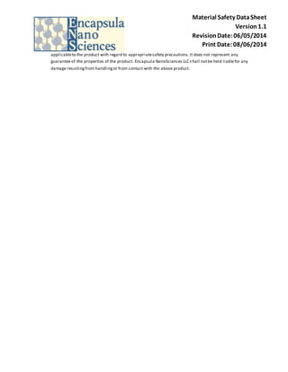 Material Safety Data Sheet 
Version 1.1 
Revision Date: 06/05/2014 
Print Date: 08/06/2014 
applicable to the product with regard to appropriate safety precautions. It does not represent any 
guarantee of the properties of the product. Encapsula NanoSciences LLC s hall not be held liable for any 
damage resulting from handling or from contact with the above product. 
