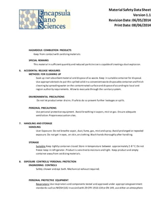 Material Safety Data Sheet 
Version 1.1 
Revision Date: 06/05/2014 
Print Date: 08/06/2014 
HAZARDOUS COMBUSTION PRODUCTS 
Keep from contact with oxidizing materials 
SPECIAL REMARKS 
This material in sufficient quantity and reduced particle size is capable of creating a dust explosion. 
6. ACCIDENTAL RELEASE MEASURES 
METHODS FOR CLEANING UP 
Soak up inert absorbent material and dispose of as waste. Keep in suitable container for disposal. 
Use appropriate tools to put this spilled solid in a convenient waste disposable container and finish 
cleaning by spreading water on the contaminated surface and dispose of according to local and 
region authority requirements. Allow to evacuate through the sanitary system. 
ENVIRONMENTAL PRECAUTIONS 
Do not let product enter drains. If safe to do so prevent further leakages or spills. 
PERSONAL PRECAUTIONS 
Use personal protective equipment. Avoid breathing in vapors, mist or gas. Ensure adequate 
ventilation. Prepare evacuation sites. 
7. HANDLING AND STORAGE 
HANDLING 
User Exposure: Do not breathe vapor, dust, fume, gas, mist and spray. Avoid prolonged or repeated 
exposure. Do not get in eyes, on skin, on clothing. Wash hands thoroughly after handling. 
STORAGE 
Suitable: Keep tightly container closed. Store in temperature between approximately 2-8 o C. Do not 
freeze keep in refrigerator. Product is sensitive to moisture and light. Keep product and empty 
container away from oxidizing materials. 
8. EXPOSURE CONTROLS/ PERSONAL PROTECTION 
ENGINEERING CONTROLS 
Safety shower and eye bath. Mechanical exhaust required. 
PERSONAL PROTECTIVE EQUIPMENT 
Respiratory: Use respirators and components tested and approved under appropriate government 
standards such as NIOSH (US) in accord with 29 CFR 1910.134 or EN 149, use either an atmosphere 
 