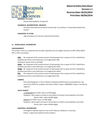 Material Safety Data Sheet 
Version 1.1 
Revision Date: 06/05/2014 
Print Date: 08/06/2014 
MATERIALS TO AVIOD 
Strong oxidizing agents, strong acids 
HAZARDOUS DECOMPOSITION PRODUCTS 
Hazardous decomposition products formed under fire conditions - Carbon Monoxide/Carbon 
dioxide 
CONDITIONS TO AVOID 
Light and exposure to moisture. Avoid dust formation. 
11. TOXICOLOGICAL INFORMATION 
CARCINOGENICITY 
This product contains a component that has been reported to be carcinogenic based on its IARC, OHSA, ACGIH, 
NTP, or EPA classification. 
IARC: No component of this product present at levels greater than or equal to 0.1% is identified as 
probable, possible or confirmed human carcinogen by the IARC. 
Cholesterol: group 3 (not classifiable) 
OHSA: No component of this product present at levels greater than or equal to 0.1% is identified as 
probable, possible or confirmed human carcinogen by the OHSA. 
ACGIH: No component of this product present at levels greater than or equal to 0.1% is identified as 
probable, possible or confirmed human carcinogen by the ACGIH. 
EPA: No component of this product present at levels greater than or equal to 0.1% is identified as 
probable, possible or confirmed human carcinogen by the EPA. 
CHRONIC. 
Only select Reregister or Toxic of Chemical Substances (RTECS) data as presented here. See 
actual entry RTECS for complete information. RTECS number: FZ8400000. Product is harmful by 
ingestion. 
ACUTE TOXICITY 
1,3-Butanediol : Oral LD50- mouse rat-698 mg/kg 
Symptoms: Sense organs and special senses (eye-lacrimation; muscle weakness; diarrhea) 
Dermal LD50- rabbit >20,000 mg/kg 
Glycerin: Oral LD50- mouse rat-698 mg/kg 
Symptoms: Sense organs and special senses (eye-lacrimation; muscle weakness; diarrhea) 
Dermal LD50- rabbit >20,000 mg/kg 
ADDITIONAL INFORMATION 
Prolonged or repeated exposure may result in Nausea, Headache, or Vomiting 
Kidney- irregularities-based on Human evidence 
 