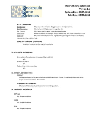 Material Safety Data Sheet 
Version 1.1 
Revision Date: 06/05/2014 
Print Date: 08/06/2014 
ROUTE OF EXPOSURE 
Skin Contact: May cause skin irritation. May produce an allergic reaction. 
Skin Absorption: May be harmful if absorbed through the skin 
Eye Contact: May Cause eye irritation and risk serious damage 
Inhalation: Materials may be irritating to mucous membranes and upper respiratory tract. 
Ingestion: May be harmful if swallowed. Ingestion may cause gastrointestinal irritation, 
nausea, vomiting and diarrhea. 
SIGNS AND SYMPTOMS OF EXPOSURE 
Symptoms have not be thoroughly investigated 
12. ECOLOGICAL INFORMATION 
Elimination information (persistence and degradability) 
N/A 
Ecotoxicity effects 
N/A 
Further information on ecology 
N/A 
13. DISPOSAL CONSIDERATIONS 
PRODUCT 
Observe all federal, state, and local environment regulations. Contact a licensed professional waste 
disposal service to remove this material. 
CONTAMINATED PACKAGING 
Observe all federal, state, and local environment regulations. 
14. TRANSPROT INFORMATION 
DOT (US) 
Not dangerous goods 
IMDG 
Not dangerous goods 
IATA 
Not dangerous goods 
 