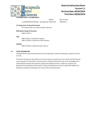 Material Safety Data Sheet 
Version 1.1 
Revision Date: 06/05/2014 
Print Date: 08/06/2014 
CALIFORNIA PROP. 65 COMPONENTS 
CAS-No. Revision Date 
L-α-PHOSPHATIDYLCHOLINE, hydrogenated 97281-48-6 1989-08-11 
U.S Department of Homeland Security 
This product does not contain any DHS chemicals 
WGK (Water Danger/Protection) 
CAS# 57-88-5: 1 
TSCA 
CAS# 57-88-5 is listed TSCA inventory 
CAS# 7732185 is listed on the TSCA Inventory 
CANADA 
CAS# 7732185 is listed on Canada's DSL List 
16. OTHER INFORMATION 
Copyright 2013 Encapsula NanoSciences LLC license granted to make unlimited paper copies for internal 
use only. 
The above information is believed to be correct but does not support to be all inclusive and shall be used 
only as a guide. The information in this document is based on the present state of our knowledge and is 
applicable to the product with regard to appropriate safety precautions. It does not represent any 
guarantee of the properties of the product. Encapsula NanoSciences LLC shall not be held liable for any 
damage resulting from handling or from contact with the above product. 
