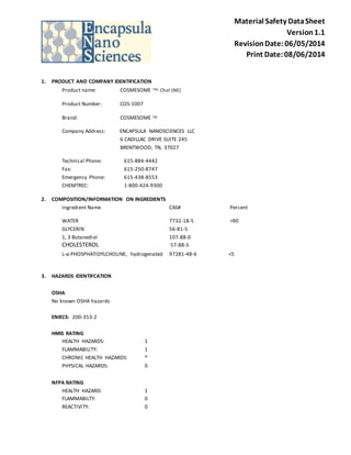 Material Safety Data Sheet 
Version 1.1 
Revision Date: 06/05/2014 
Print Date: 08/06/2014 
1. PRODUCT AND COMPANY IDENTIFICATION 
Product name: COSMESOME TM- Chol (NE) 
Product Number: COS-1007 
Brand: COSMESOME TM 
Company Address: ENCAPSULA NANOSCIENCES LLC 
6 CADILLAC DRIVE SUITE 245 
BRENTWOOD, TN, 37027 
Technical Phone: 615-884-4442 
Fax: 615-250-8747 
Emergency Phone: 615-438-8553 
CHEMTREC: 1-800-424-9300 
2. COMPOSITION/INFORMATION ON INGREDIENTS 
Ingredient Name CAS# Percent 
WATER 7732-18-5 >90 
GLYCERIN 56-81-5 
1, 3 Butanediol 107-88-0 
CHOLESTEROL 57-88-5 
L-α-PHOSPHATIDYLCHOLINE, hydrogenated 97281-48-6 <5 
3. HAZARDS IDENTIFCATION 
OSHA 
No known OSHA hazards 
ENIECS: 200-353-2 
HMIS RATING 
HEALTH HAZARDS: 1 
FLAMMABILITY: 1 
CHRONIC HEALTH HAZARDS: * 
PHYSICAL HAZARDS: 0 
NFPA RATING 
HEALTH HAZARD: 1 
FLAMMABILTY: 0 
REACTIVITY: 0 
 