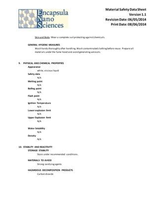 Material Safety Data Sheet 
Version 1.1 
Revision Date: 06/05/2014 
Print Date: 08/06/2014 
Skin and Body: Wear a complete suit protecting against chemicals. 
GENERAL HYGIENE MEASURES 
Wash hands thoroughly after handling. Wash contaminated clothing before reuse. Prepare all 
materials under the fume hood and avoid generating aerosols. 
9. PHYSICAL AND CHEMICAL PROPERTIES 
Appearance 
white, viscous liquid 
Safety data 
N/A 
Melting point 
N/A 
Boiling point 
N/A 
Flash point 
N/A 
Ignition Temperature 
N/A 
Lower explosion limit 
N/A 
Upper Explosion limit 
N/A 
Water Solubility 
N/A 
Density 
N/A 
10. STABILITY AND REACITIVITY 
STORAGE STABILITY 
Store under recommended conditions . 
MATERIALS TO AVIOD 
Strong oxidizing agents 
HAZARDOUS DECOMPOSITION PRODUCTS 
Carbon dioxide 
 