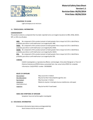Material Safety Data Sheet 
Version 1.1 
Revision Date: 06/05/2014 
Print Date: 08/06/2014 
CONDITIONS TO AVOID 
Light and exposure to moisture 
11. TOXICOLOGICAL INFORMATION 
CARCINOGENICITY 
This product contains a component that has been reported to be carcinogenic based on its IARC, OHSA, ACGIH, 
NTP, or EPA classification. 
IARC: No component of this product present at levels greater than or equal to 0.1% is identified as 
probable, possible or confirmed human carcinogen by the IARC. 
OHSA: No component of this product present at levels greater than or equal to 0.1% is identified as 
probable, possible or confirmed human carcinogen by the OHSA. 
ACGIH: No component of this product present at levels greater than or equal to 0.1% is identified as 
probable, possible or confirmed human carcinogen by the ACGIH. 
EPA: No component of this product present at levels greater than or equal to 0.1% is identified as 
probable, possible or confirmed human carcinogen by the EPA. 
CHRONIC 
CoQ10-investigated as a reproductive effector and teratogen. Only select Reregister or Toxic of 
Chemical Substances (RTECS) data as presented here. See actual entry RTECS for complete 
information. CoQ10 RTECS number: DK3900000 
ROUTE OF EXPOSURE 
Skin Contact: May cause skin irritation 
Skin Absorption: May be harmful if absorbed through the skin 
Eye Contact: May Cause eye irritation 
Inhalation: Materials may be irritating to mucous membranes and upper 
respiratory tract. 
Ingestion: May be harmful if swallowed 
SIGNS AND SYMPTOMS OF EXPOSURE 
Symptoms have not be thoroughly investigated 
12. ECOLOGICAL INFORMATION 
Elimination information (persistence and degradability) 
Avoid release into the environment. 
 