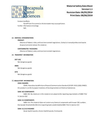 Material Safety Data Sheet 
Version 1.1 
Revision Date: 06/05/2014 
Print Date: 08/06/2014 
Ecotoxicity effects 
Runoff from fire control or dilution water may cause pollution. 
Further information on ecology 
N/A 
13. DISPOSAL CONSIDERATIONS 
PRODUCT 
Observe all federal, state, and local environment regulations. Contact a licensed professional waste 
disposal service to remove this material. 
CONTAMINATED PACKAGING 
Observe all federal, state, and local environment regulations. 
14. TRANSPROT INFORMATION 
DOT (US) 
Not dangerous goods 
IMDG 
Not dangerous goods 
IATA 
Not dangerous goods 
15. REGULATORY INFORMATION 
OSHA HAZARDS 
OSHA: Hazardous by definition of Hazard Communication Standard (29 SFR 1910.1200). EINECS: 
this product is on the European Inventory of Existing Commercial Chemical Substances 
SARA 302 COMPONENTS 
SARA 302: No chemicals in this material are subject to the reporting requirements of SARA Title 
III, Section 302 
SARA 313 COMPONENTS 
SARA 313: This material does not contain any chemical components with known CAS numbers 
that exceed threshold (De Minimi s) reporting levels establi shed be SARA Title III, Section 313 
SARA 311/312 HAZARDS 
Acute health hazards, chronic health hazards , fire hazards 
 