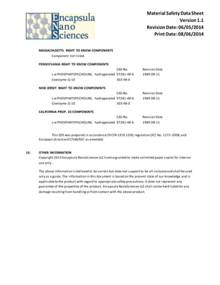 Material Safety Data Sheet 
Version 1.1 
Revision Date: 06/05/2014 
Print Date: 08/06/2014 
MASSACHUSETTS RIGHT TO KNOW COMPONENTS 
Component not listed. 
PENNSYVANIA RIGHT TO KNOW COMPONENTS 
CAS-No. Revision Date 
L-α-PHOSPHATIDYLCHOLINE, hydrogenated 97281-48-6 1989-08-11 
Coenzyme Q-10 303-98-0 
NEW JERSEY RIGHT TO KNOW COMPONENTS 
CAS-No. Revision Date 
L-α-PHOSPHATIDYLCHOLINE, hydrogenated 97281-48-6 1989-08-11 
Coenzyme Q-10 303-98-0 
CALIFORNIA PROP. 65 COMPONENTS 
CAS-No. Revision Date 
L-α-PHOSPHATIDYLCHOLINE, hydrogenated 97281-48-6 1989-08-11 
This SDS was prepared in accordance 29 CFR 1910.1200, regulation (EC) No. 1272 -2008, and 
European directive 67/548/EEC as amended. 
16. OTHER INFORMATION 
Copyright 2013 Encapsula NanoSciences LLC license granted to make unlimited paper copies for internal 
use only. 
The above information is believed to be correct but does not support to be all inclusive and shall be used 
only as a guide. The information in this document is based on the present state of our knowledge and is 
applicable to the product with regard to appropriate safety precautions. It does not represent any 
guarantee of the properties of the product. Encapsula NanoSciences LLC shall not be held liable for any 
damage resulting from handling or from contact with the above product. 
