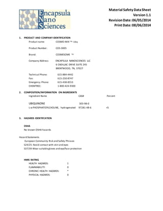 Material Safety Data Sheet 
Version 1.1 
Revision Date: 06/05/2014 
Print Date: 08/06/2014 
1. PRODUCT AND COMPANY IDENTIFICATION 
Product name: COSMO-MIX TM- Ubq 
Product Number: COS-3005 
Brand: COSMESOME TM 
Company Address: ENCAPSULA NANOSCIENCES LLC 
6 CADILLAC DRIVE SUITE 245 
BRENTWOOD, TN, 37027 
Technical Phone: 615-884-4442 
Fax: 615-250-8747 
Emergency Phone: 615-438-8553 
CHEMTREC: 1-800-424-9300 
2. COMPOSITION/INFORMATION ON INGREDIENTS 
Ingredient Name CAS# Percent 
UBIQUINONE 303-98-0 
L-α-PHOSPHATIDYLCHOLINE, hydrogenated 97281-48-6 <5 
3. HAZARDS IDENTIFCATION 
OSHA 
No known OSHA hazards 
Hazard Statements 
European Community Risk and Safety Phrases 
S24/25- Avoid contact with skin and eyes 
S37/39-Wear suitable gloves and eye/face protection 
HMIS RATING 
HEALTH HAZARDS: 1 
FLAMMABILITY: 0 
CHRONIC HEALTH HAZARDS: * 
PHYSICAL HAZARDS: 0 
 