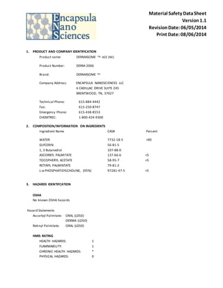 Material Safety Data Sheet 
Version 1.1 
Revision Date: 06/05/2014 
Print Date: 08/06/2014 
1. PRODUCT AND COMPANY IDENTIFICATION 
Product name: DERMASOME TM- ACE (NE) 
Product Number: DERM-2006 
Brand: DERMASOME TM 
Company Address: ENCAPSULA NANOSCIENCES LLC 
6 CADILLAC DRIVE SUITE 245 
BRENTWOOD, TN, 37027 
Technical Phone: 615-884-4442 
Fax: 615-250-8747 
Emergency Phone: 615-438-8553 
CHEMTREC: 1-800-424-9300 
2. COMPOSITION/INFORMATION ON INGREDIENTS 
Ingredient Name CAS# Percent 
WATER 7732-18-5 >90 
GLYCERIN 56-81-5 
1, 3 Butanediol 107-88-0 
ASCORBYL PALMITATE 137-66-6 <5 
TOCOPHERYL ACETATE 58-95-7 <5 
RETINYL PALMINTATE 79-81-2 
L-α-PHOSPHATIDYLCHOLINE, (95%) 97281-47-5 <5 
3. HAZARDS IDENTIFCATION 
OSHA 
No known OSHA hazards 
Hazard Statements 
Ascorbyl Palmitate: ORAL (LD50) 
DERMA (LD50) 
Retinyl Palmitate: ORAL (LD50) 
HMIS RATING 
HEALTH HAZARDS: 1 
FLAMMABILITY: 1 
CHRONIC HEALTH HAZARDS: * 
PHYSICAL HAZARDS: 0 
 