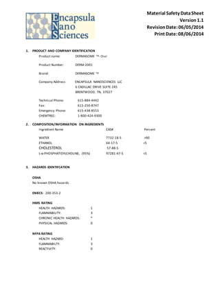 Material Safety Data Sheet 
Version 1.1 
Revision Date: 06/05/2014 
Print Date: 08/06/2014 
1. PRODUCT AND COMPANY IDENTIFICATION 
Product name: DERMASOME TM- Chol 
Product Number: DERM-2001 
Brand: DERMASOME TM 
Company Address: ENCAPSULA NANOSCIENCES LLC 
6 CADILLAC DRIVE SUITE 245 
BRENTWOOD, TN, 37027 
Technical Phone: 615-884-4442 
Fax: 615-250-8747 
Emergency Phone: 615-438-8553 
CHEMTREC: 1-800-424-9300 
2. COMPOSITION/INFORMATION ON INGREDIENTS 
Ingredient Name CAS# Percent 
WATER 7732-18-5 >90 
ETHANOL 64-17-5 <5 
CHOLESTEROL 57-88-5 
L-α-PHOSPHATIDYLCHOLINE, (95%) 97281-47-5 <5 
3. HAZARDS IDENTIFCATION 
OSHA 
No known OSHA hazards 
ENIECS: 200-353-2 
HMIS RATING 
HEALTH HAZARDS: 1 
FLAMMABILITY: 3 
CHRONIC HEALTH HAZARDS: * 
PHYSICAL HAZARDS: 0 
NFPA RATING 
HEALTH HAZARD: 1 
FLAMMABILTY: 3 
REACTIVITY: 0 
 
