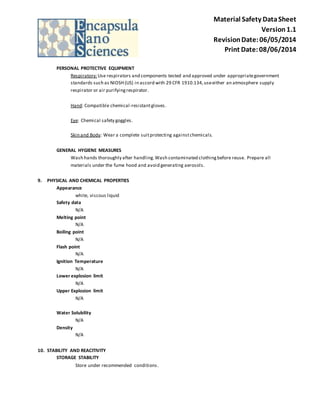 Material Safety Data Sheet 
Version 1.1 
Revision Date: 06/05/2014 
Print Date: 08/06/2014 
PERSONAL PROTECTIVE EQUIPMENT 
Respiratory: Use respirators and components tested and approved under appropriate government 
standards such as NIOSH (US) in accord with 29 CFR 1910.134, use either an atmosphere supply 
respirator or air purifying respirator. 
Hand: Compatible chemical -resistant gloves. 
Eye: Chemical safety goggles. 
Skin and Body: Wear a complete suit protecting against chemicals. 
GENERAL HYGIENE MEASURES 
Wash hands thoroughly after handling. Wash contaminated clothing before reuse. Prepare all 
materials under the fume hood and avoid generating aerosols. 
9. PHYSICAL AND CHEMICAL PROPERTIES 
Appearance 
white, viscous liquid 
Safety data 
N/A 
Melting point 
N/A 
Boiling point 
N/A 
Flash point 
N/A 
Ignition Temperature 
N/A 
Lower explosion limit 
N/A 
Upper Explosion limit 
N/A 
Water Solubility 
N/A 
Density 
N/A 
10. STABILITY AND REACITIVITY 
STORAGE STABILITY 
Store under recommended conditions . 
 