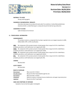 Material Safety Data Sheet 
Version 1.1 
Revision Date: 06/05/2014 
Print Date: 08/06/2014 
MATERIALS TO AVIOD 
Strong oxidizing agents 
HAZARDOUS DECOMPOSITION PRODUCTS 
Hazardous decomposition products formed under fire conditions- Carbon Monoxide/Carbon 
dioxide and other unidentified organic compounds may be formed during combustion. 
CONDITIONS TO AVOID 
Light and exposure to moisture 
11. TOXICOLOGICAL INFORMATION 
CARCINOGENICITY 
This product contains a component that has been reported to be carcinogenic based on its IARC, 
OHSA, ACGIH, NTP, or EPA classification. 
IARC: No component of this product present at levels greater than or equal to 0.1% is identified as 
probable, possible or confirmed human carcinogen by the IARC. 
OHSA: No component of this product present at levels greater than or equal to 0.1% is identified as 
probable, possible or confirmed human carcinogen by the OHSA. 
ACGIH: No component of this product present at levels greater than or equal to 0.1% is identified as 
probable, possible or confirmed human carcinogen by the ACGIH. 
EPA: No component of this product present at levels greater than or equal to 0.1% is identified as 
probable, possible or confirmed human carcinogen by the EPA. 
CHRONIC 
Not Available 
ACUTE TOXICITY 
Not Available 
ROUTE OF EXPOSURE 
Skin Contact: May cause skin irritation 
Skin Absorption: May be harmful if absorbed through the skin 
Eye Contact: May Cause eye irritation 
Inhalation: Materials may be irritating to mucous membranes and upper respiratory tract. 
Ingestion: May be harmful if swallowed 
SIGNS AND SYMPTOMS OF EXPOSURE 
Symptoms have not be thoroughly investigated 
 