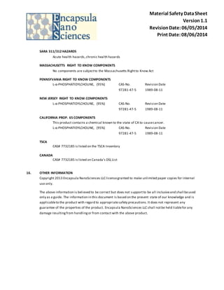 Material Safety Data Sheet 
Version 1.1 
Revision Date: 06/05/2014 
Print Date: 08/06/2014 
SARA 311/312 HAZARDS 
Acute health hazards, chronic health hazards 
MASSACHUSETTS RIGHT TO KNOW COMPONENTS 
No components are subject to the Massachusetts Right to Know Act 
PENNSYVANIA RIGHT TO KNOW COMPONENTS 
L-α-PHOSPHATIDYLCHOLINE, (95%) CAS-No. Revision Date 
97281-47-5 1989-08-11 
NEW JERSEY RIGHT TO KNOW COMPONENTS 
L-α-PHOSPHATIDYLCHOLINE, (95%) CAS-No. Revision Date 
97281-47-5 1989-08-11 
CALIFORNIA PROP. 65 COMPONENTS 
This product contains a chemical known to the state of CA to cause cancer. 
L-α-PHOSPHATIDYLCHOLINE, (95%) CAS-No. Revision Date 
97281-47-5 1989-08-11 
TSCA 
CAS# 7732185 is listed on the TSCA Inventory 
CANADA 
CAS# 7732185 is listed on Canada's DSL List 
16. OTHER INFORMATION 
Copyright 2013 Encapsula NanoSciences LLC license granted to make unlimited paper copies for internal 
use only. 
The above information is believed to be correct but does not support to be all inclusive and shall be used 
only as a guide. The information in this document is based on the present state of our knowledge and is 
applicable to the product with regard to appropriate safety precautions. It does not represent any 
guarantee of the properties of the product. Encapsula NanoSciences LLC shall not be held liable for any 
damage resulting from handling or from contact with the above product. 
