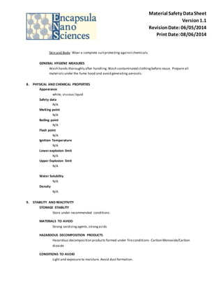 Material Safety Data Sheet 
Version 1.1 
Revision Date: 06/05/2014 
Print Date: 08/06/2014 
Skin and Body: Wear a complete suit protecting against chemicals. 
GENERAL HYGIENE MEASURES 
Wash hands thoroughly after handling. Wash contaminated clothing before reuse. Prepare all 
materials under the fume hood and avoid generating aerosols. 
8. PHYSICAL AND CHEMICAL PROPERTIES 
Appearance 
white, viscous liquid 
Safety data 
N/A 
Melting point 
N/A 
Boiling point 
N/A 
Flash point 
N/A 
Ignition Temperature 
N/A 
Lower explosion limit 
N/A 
Upper Explosion limit 
N/A 
Water Solubility 
N/A 
Density 
N/A 
9. STABILITY AND REACITIVITY 
STORAGE STABILITY 
Store under recommended conditions . 
MATERIALS TO AVIOD 
Strong oxidizing agents, strong acids 
HAZARDOUS DECOMPOSITION PRODUCTS 
Hazardous decomposition products formed under fire conditions - Carbon Monoxide/Carbon 
dioxide 
CONDITIONS TO AVOID 
Light and exposure to moisture. Avoid dust formation. 
 