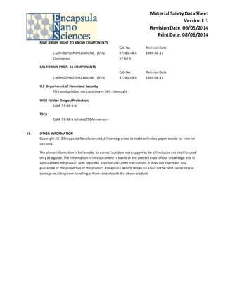 Material Safety Data Sheet 
Version 1.1 
Revision Date: 06/05/2014 
Print Date: 08/06/2014 
NEW JERSEY RIGHT TO KNOW COMPONENTS 
CAS-No. Revision Date 
L-α-PHOSPHATIDYLCHOLINE, (95%) 97281-48-6 1989-08-11 
Cholesterol 57-88-5 
CALIFORNIA PROP. 65 COMPONENTS 
CAS-No. Revision Date 
L-α-PHOSPHATIDYLCHOLINE, (95%) 97281-48-6 1989-08-11 
U.S Department of Homeland Security 
This product does not contain any DHS chemicals 
WGK (Water Danger/Protection) 
CAS# 57-88-5: 1 
TSCA 
CAS# 57-88-5 is listed TSCA inventory 
16. OTHER INFORMATION 
Copyright 2013 Encapsula NanoSciences LLC license granted to make unlimited paper copies for internal 
use only. 
The above information is believed to be correct but does not support to be all inclusive and shall be used 
only as a guide. The information in this document is based on the present state of our knowledge and is 
applicable to the product with regard to appropriate safety precautions. It does not represent any 
guarantee of the properties of the product. Encapsula NanoSciences LLC shall not be held l iable for any 
damage resulting from handling or from contact with the above product. 
