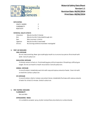 Material Safety Data Sheet 
Version 1.1 
Revision Date: 06/05/2014 
Print Date: 08/06/2014 
NFPA RATING 
HEALTH HAZARD: 2 
FLAMMABILTY: 1 
REACTIVITY: 0 
POTENTIAL HEALTH EFFECTS 
Inhalation May be harmful if inhaled. 
Skin May be harmful if absorbed through skin 
Eyes May cause eye irritation. 
Ingestion May be harmful if swallowed 
Chronic No existing conditions have been investigated 
4. FIRST AID MEASURES 
ORAL EXPOSURE 
Do not induce vomiting. Never give anything by mouth to an unconscious person. Rinse mouth with 
water. Consult a physician 
INHALATION EXPOSURE 
If inhaled, remove to fresh air. If not breathing give artificial respiration. If breathing is difficult, give 
oxygen. Do not use mouth to mouth resuscitation. Consult a physician. 
DERMAL EXPOSURE 
In case of contact, immediately wash skin with soap and copious amounts of water. Cover skin with 
an emollient. Contact a physician. 
EYE EXPOSURE 
In case of contact, check or remove any contact lenses; immediately flush eyes with copious amounts 
of water for at least 15 minutes. Contact a physician. 
5. FIRE FIGHTING MEASURES 
FLAMMABILITY 
Not available 
EXTINGUISHING MEDIA 
It is suitable to use water spray, alcohol -resistant foam, dry chemical or carbon dioxide. 
 